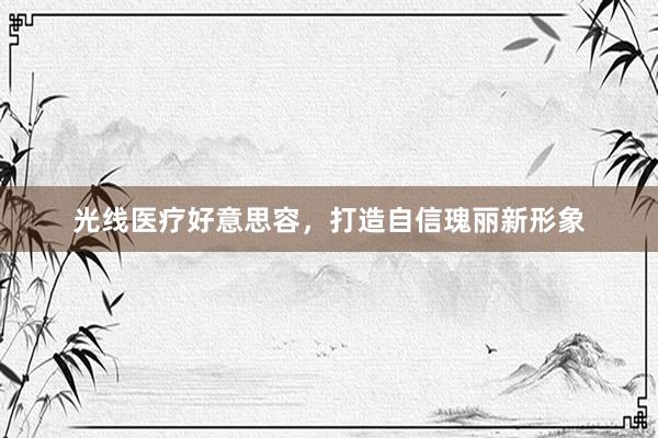 光线医疗好意思容,打造自信瑰丽新形象