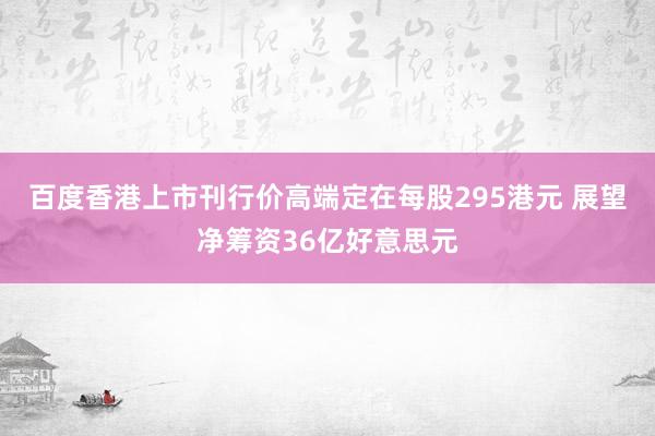 百度香港上市刊行价高端定在每股295港元 展望净筹资36亿好意思元