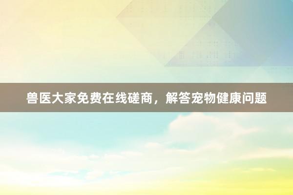 兽医大家免费在线磋商，解答宠物健康问题